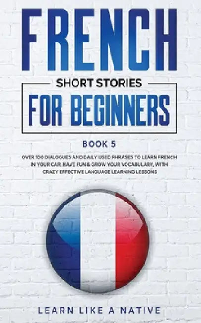 French Short Stories for Beginners Book 5: Over 100 Dialogues and Daily Used Phrases to Learn French in Your Car. Have Fun & Grow Your Vocabulary, wit by Learn Like a Native