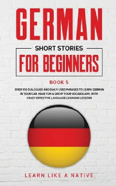 German Short Stories for Beginners Book 5: Over 100 Dialogues and Daily Used Phrases to Learn German in Your Car. Have Fun & Grow Your Vocabulary, wit by Learn Like a Native