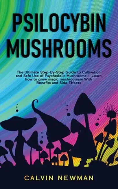 Psilocybin Mushrooms: The Ultimate Step-by-Step Guide to Cultivation and Safe Use of Psychedelic Mushrooms. Learn How to Grow Magic Mushroom by Calvin Newman