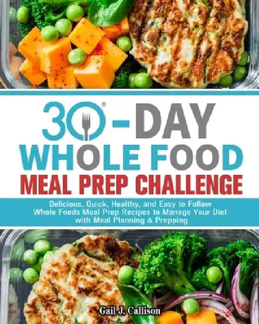 30-Day Whole Foods Meal Prep Challenge: Delicious, Quick, Healthy, and Easy to Follow Whole Foods Meal Prep Recipes to Manage Your Diet with Meal Plan by Gail J. Callison