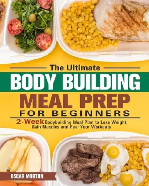 The Ultimate Bodybuilding Meal Prep for Beginners: 2-Week Bodybuilding Meal Plan to Lose Weight, Gain Muscles and Fuel Your Workouts by Oscar Morton