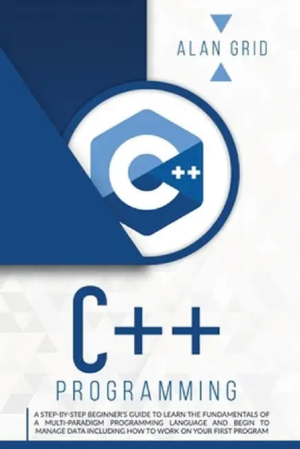 C++ Programming: A Step-By-Step Beginner's Guide to Learn the Fundamentals of a Multi-Paradigm Programming Language and Begin to Manage by Alan Grid