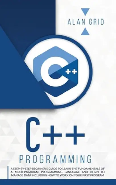 C++ Programming: A Step-By-Step Beginner's Guide to Learn the Fundamentals of a Multi-Paradigm Programming Language and Begin to Manage by Alan Grid