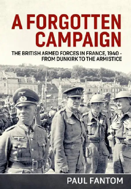 A Forgotten Campaign: The British Armed Forces in France 1940 - From Dunkirk to the Armistice by Paul Fantom