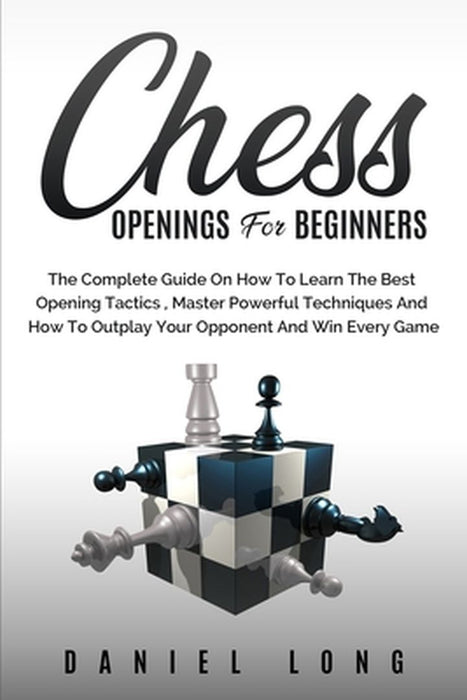 Chess Openings for Beginners: The Complete Guide On How To Learn The Best Opening Tactics, Master Powerful Techniques And How To Outplay Your Oppone by Daniel Long
