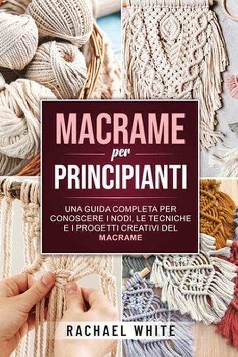 Macrame per principianti: Una guida completa per conoscere i nodi, le tecniche e i progetti creativi del Macrame by Rachael White