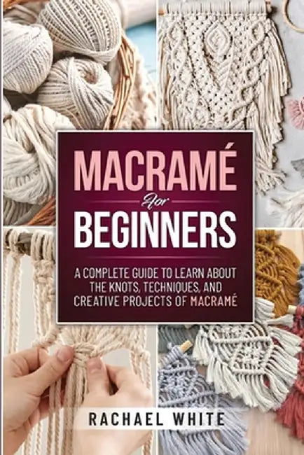 Macrame for Beginners: A Complete Guide to Learn about the Knots, Techniques, and Creative Projects of Macrame by Rachael White