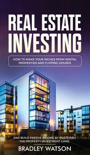 Real Estate Investing: How To Make Your Riches From Rental Properties& Flipping Houses, And Build Passive Income By Mastering The Property In by Bradley Watson