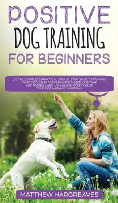 Positive Dog Training for Beginners 101: The Complete Practical Step by Step Guide to Training your Dog using Proven Modern Methods that are Friendly by Matthew Hargreaves