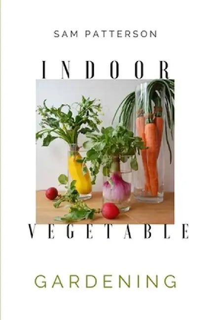 Indoor Vegetable Gardening: Creative Ways to Grow Herbs, Fruits, and Vegetables in Your Home by Sam Patterson