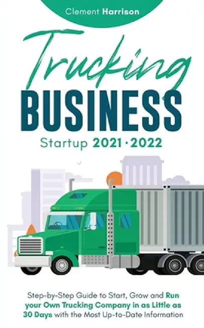 Trucking Business Startup 2021-2022: Step-by-Step Guide to Start, Grow and Run your Own Trucking Company in as Little as 30 Days with the Most Up-to-D by Clement Harrison