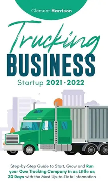 Trucking Business Startup 2021-2022: Step-by-Step Guide to Start, Grow and Run your Own Trucking Company in as Little as 30 Days with the Most Up-to-D by Clement Harrison
