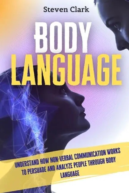 Body Language: Understand How Non-Verbal Communication Works To Persuade And Analyze People Through Body Language by Steven Clark