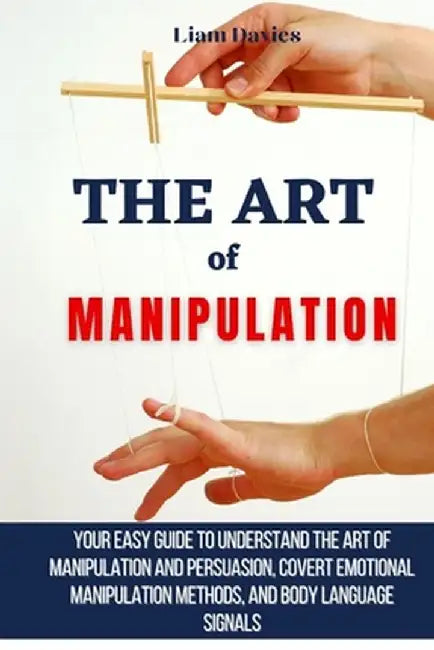 The Art of Manipulation: Your Easy Guide To Understand The Art Of Manipulation And Persuasion, Covert Emotional Manipulation Methods, And Body by Liam Davies