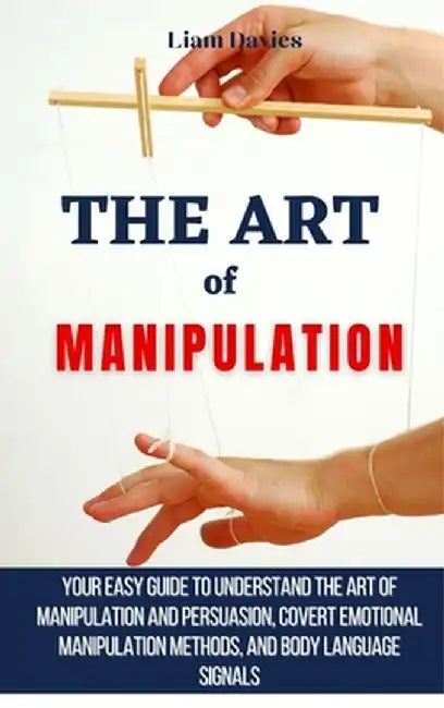 The Art of Manipulation: Your Easy Guide To Understand The Art Of Manipulation And Persuasion, Covert Emotional Manipulation Methods, And Body by Liam Davies
