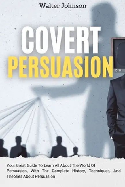 Covert Persuasion: Your Great Guide To Learn All About The World Of Persuasion, With The Complete History, Techniques, And Theories About by Walter Johnson