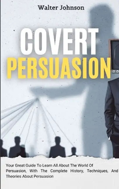 Covert Persuasion: Your Great Guide To Learn All About The World Of Persuasion, With The Complete History, Techniques, And Theories About by Walter Johnson