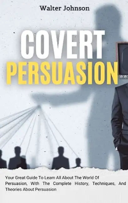 Covert Persuasion: Your Great Guide To Learn All About The World Of Persuasion, With The Complete History, Techniques, And Theories About by Walter Johnson