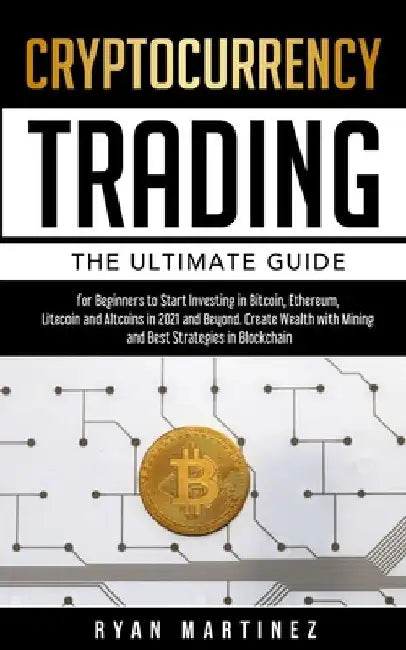 Cryptocurrency Trading: The Ultimate Guide for Beginners to Start Investing in Bitcoin, Etherium, Litecoin and Altcoins in 2021 and Beyond. Create Wea by Ryan Martinez