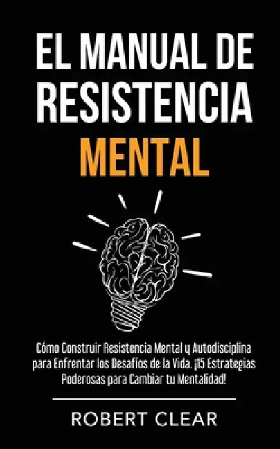 El Manual de Resistencia Mental: Cómo Construir Resistencia Mental y Autodisciplina para Enfrentar los Desafíos de la Vida. ¡15 Estrategias Poderosas by Robert Clear