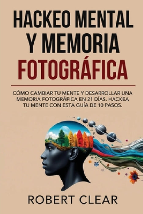 Hackeo Mental y Memoria Fotográfica: Cómo Cambiar tu Mente y Desarrollar una Memoria Fotográfica en 21 Días. Hackea tu Mente con Esta Guía de 10 Pasos by Robert Clear