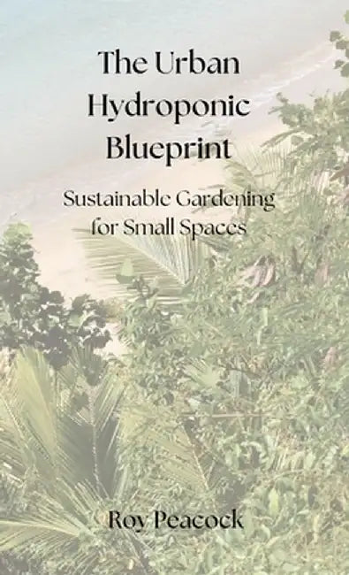 The Urban Hydroponic Blueprint: Sustainable Gardening for Small Spaces by Roy Peacock
