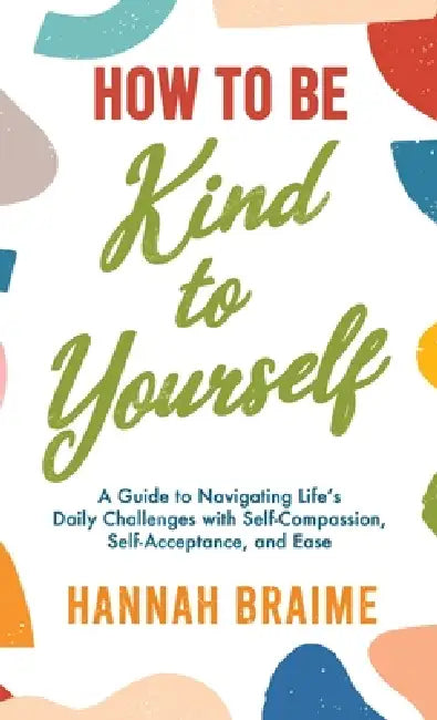 How to Be Kind to Yourself: A Guide to Navigating Life's Daily Challenges with Self-Compassion, Self-Acceptance, and Ease by Hannah Braime