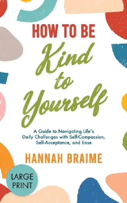 How to Be Kind to Yourself [LARGE PRINT EDITION]: A Guide to Navigating Life's Daily Challenges with Self-Compassion, Self-Acceptance, and Ease by Hannah Braime