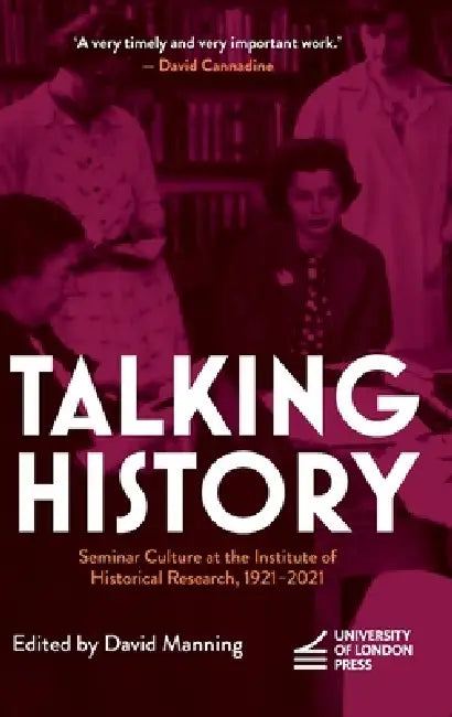 Talking History: Seminar Culture at the Institute of Historical Research, 1921-2021 by David Manning
