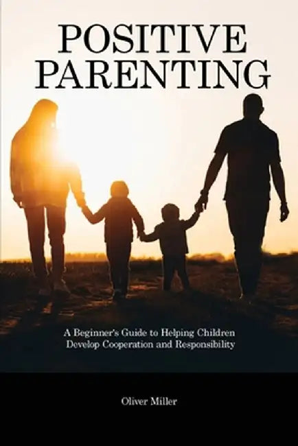 Positive Parenting: A Beginner's Guide to Helping Children Develop Cooperation and Responsibility by Oliver Miller