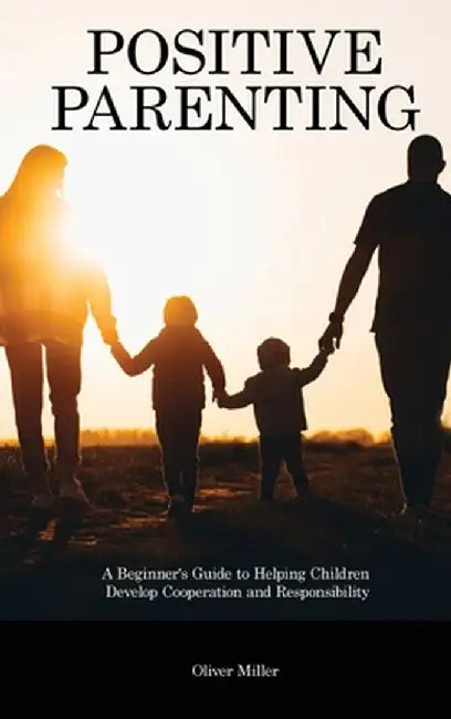 Positive Parenting: A Beginner's Guide to Helping Children Develop Cooperation and Responsibility by Oliver Miller