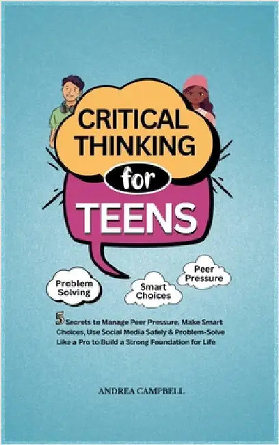 Critical Thinking for Teens: 5 Secrets to Manage Peer Pressure, Make Smart Choices, Use Social Media Safely & Problem-Solve like a Pro to Build a Stro by Campbell, Andrea