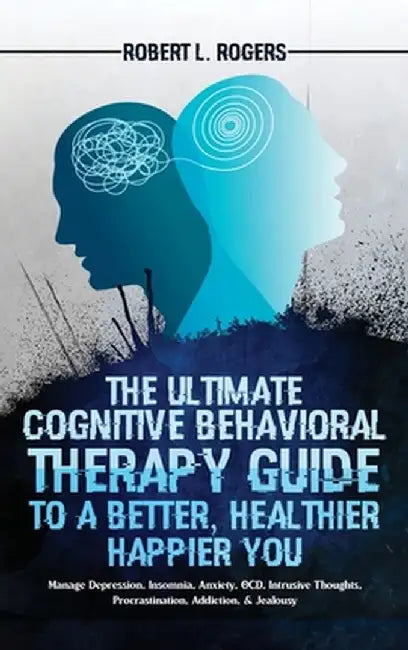 The Ultimate Cognitive Behavioral Therapy Guide to a Better, Healthier, Happier YOU: Manage Depression, Insomnia, Anxiety, OCD, Intrusive Thoughts, Pr by Robert L. Rogers