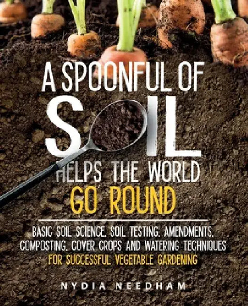 A Spoonful Of Soil Helps The World Go Round: Basic soil science, testing, amendments, composting, cover crops and watering techniques by Nydia Needham