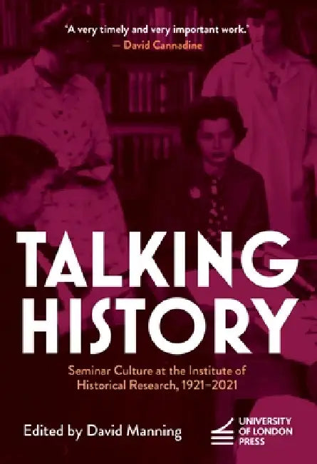 Talking History: Seminar Culture at the Institute of Historical Research, 1921-2021 by David Manning