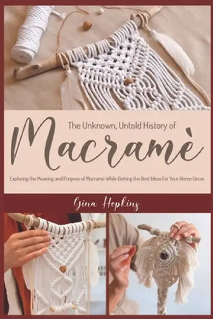 The Unknown, Untold History of Macramé: Exploring the Meaning and Purpose of Macramé While Getting the Best Ideas For Your Home Decor by Gina Hopkins