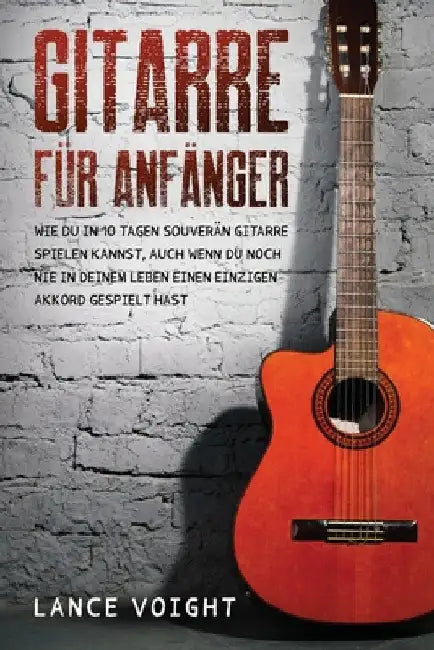 Gitarre für Anfänger: Wie du in 10 Tagen souverän Gitarre spielen kannst, auch wenn du noch nie in deinem Leben einen einzigen Akkord gespielt hast by Lance Voight