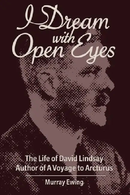 I Dream With Open Eyes: The Life of David Lindsay, Author of A Voyage to Arcturus by Murray Ewing