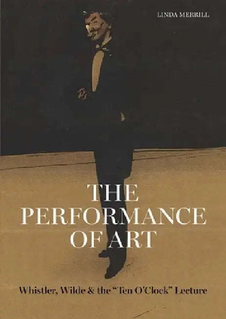 The Performance of Art: Whistler, Wilde, and the Ten O Clock Lecture by Linda Merrill