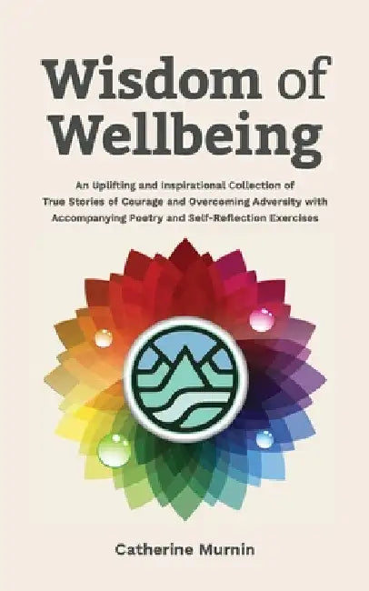 Wisdom of Wellbeing: An Uplifting and Inspirational Collection of True Stories of Courage and Overcoming Adversity with Accompanying Poetry and Self-R by Catherine Murnin