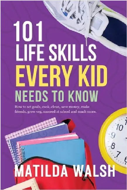 101 Life Skills Every Kid Needs to Know - How to set goals, cook, clean, save money, make friends, grow veg, succeed at school and much more. by Walsh, Matilda
