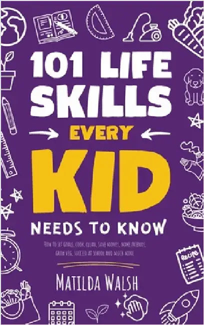 101 Life Skills Every Kid Needs to Know - How to set goals, cook, clean, save money, make friends, grow veg, succeed at school and much more by Walsh, Matilda