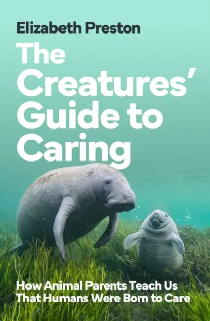 The Creatures’ Guide to Caring: How Animal Parents Teach Us That Humans Were Born to Care by Elizabeth Preston