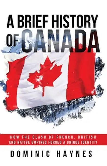 A Brief History of Canada: How the Clash of French, British and Native Empires Forged a Unique Identity by Dominic Haynes