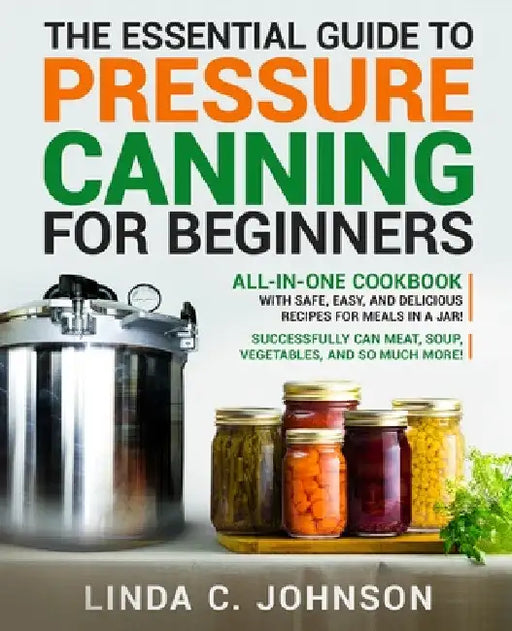 The Essential Guide to Pressure Canning for Beginners: All-In-One cookbook with Safe, Easy, and Delicious Recipes for Meals in a Jar! Successfully Can by Linda C. Johnson
