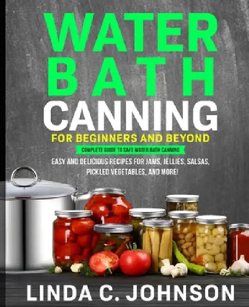 Water Bath Canning For Beginners and Beyond!: Complete Guide to Safe Water Bath Canning. Easy and Delicious Recipes for Jams, Jellies, Salsas, Pickled by Linda C. Johnson