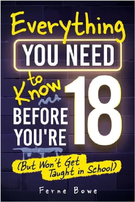 Everything You Need to Know Before You're 18 (But Won't Get Taught in School): 100+ Essential Life Skills for Self-Confidence, Happiness, and Success by Bowe, Ferne
