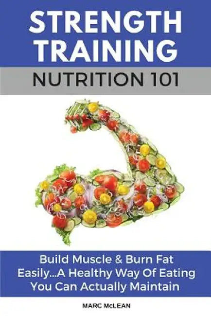 Strength Training Nutrition 101: Build Muscle & Burn Fat Easily...A Healthy Way Of Eating You Can Actually Maintain by Marc McLean