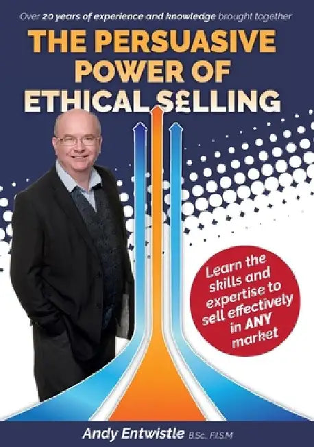 The Persuasive Power of Ethical Selling: The skills and expertise needed to sell effectively in any market by Andy Entwistle