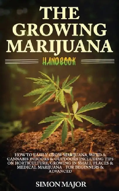 The Growing Marijuana Handbook: How To Easily Grow Marijuana, Weed & Cannabis Indoors & Outdoors Including Tips On Horticulture, Growing In Small Plac by Simon Major